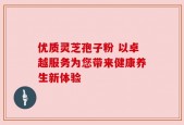 优质灵芝孢子粉 以卓越服务为您带来健康养生新体验