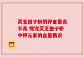 灵芝孢子粉的钾含量高不高 探究灵芝孢子粉中钾元素的含量情况