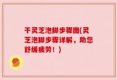 干灵芝泡脚步骤图(灵芝泡脚步骤详解，助您舒缓疲劳！)