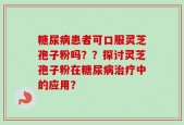 糖尿病患者可口服灵芝孢子粉吗？？探讨灵芝孢子粉在糖尿病治疗中的应用？