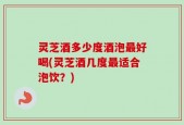 灵芝酒多少度酒泡最好喝(灵芝酒几度最适合泡饮？)