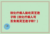 放化疗病人能吃灵芝孢子粉 (放化疗病人可否食用灵芝孢子粉？)