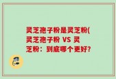 灵芝孢子粉是灵芝粉(灵芝孢子粉 VS 灵芝粉：到底哪个更好？