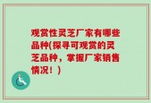 观赏性灵芝厂家有哪些品种(探寻可观赏的灵芝品种，掌握厂家销售情况！)
