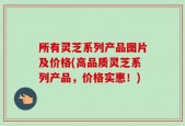 所有灵芝系列产品图片及价格(高品质灵芝系列产品，价格实惠！)