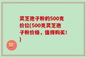 灵芝孢子粉的500克价位(500克灵芝孢子粉价格，值得购买！)