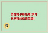 灵芝孢子粉适用(灵芝孢子粉的应用范围)