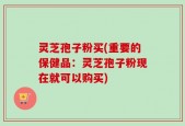 灵芝孢子粉买(重要的保健品：灵芝孢子粉现在就可以购买)