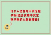 什么人适合吃干灵芝孢子粉(适合食用干灵芝孢子粉的人群有哪些？)