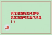 灵芝泡酒能去风湿吗(灵芝泡酒可否治疗风湿？)