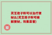 灵芝孢子粉可以治疗便秘么(灵芝孢子粉可缓解便秘，效果显著)