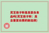 灵芝孢子粉是高蛋白食品吗(灵芝孢子粉：高含量蛋白质的新选择)