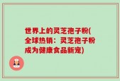 世界上的灵芝孢子粉(全球热销：灵芝孢子粉成为健康食品新宠)