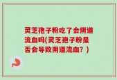 灵芝孢子粉吃了会阴道流血吗(灵芝孢子粉是否会导致阴道流血？)