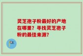 灵芝孢子粉最好的产地在哪里？寻找灵芝孢子粉的最佳来源？