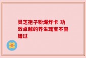 灵芝孢子粉爆炸卡 功效卓越的养生瑰宝不容错过