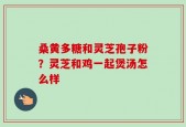 桑黄多糖和灵芝孢子粉？灵芝和鸡一起煲汤怎么样