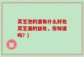 灵芝泡的酒有什么好处灵芝酒的益处，你知道吗？)