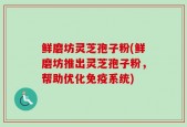 鲜磨坊灵芝孢子粉(鲜磨坊推出灵芝孢子粉，帮助优化免疫系统)