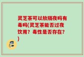 灵芝茶可以放隔夜吗有毒吗(灵芝茶能否过夜饮用？毒性是否存在？)