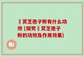 黒灵芝孢子粉有什么功效 (探究黒灵芝孢子粉的功效及作用效果)