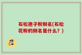 石松孢子粉别名(石松花粉的别名是什么？)