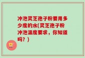 冲泡灵芝孢子粉要用多少度的水(灵芝孢子粉冲泡温度要求，你知道吗？)
