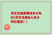 灵芝泡酒需要加多少枸杞(灵芝泡酒加入多少枸杞最佳？)