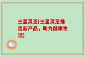 三星灵芝(三星灵芝推出新产品，助力健康生活)
