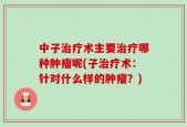 中子治疗术主要治疗哪种肿瘤呢(子治疗术：针对什么样的肿瘤？)