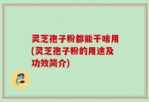 灵芝孢子粉都能干啥用(灵芝孢子粉的用途及功效简介)