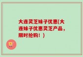 大连灵芝妹子优惠(大连妹子优惠灵芝产品，限时抢购！)