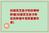 权健灵芝孢子粉抗哪种肿瘤(权健灵芝孢子粉在抗肿瘤中发挥重要作用)