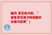 医药 灵芝孢子粉_“探索灵芝孢子粉的医药价值与应用”)