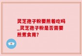 灵芝孢子粉要煎着吃吗_灵芝孢子粉是否需要煎煮食用？