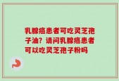 乳腺癌患者可吃灵芝孢子油？请问乳腺癌患者可以吃灵芝孢子粉吗