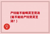产妇能不能喝灵芝煲汤(能不能给产妇煲灵芝汤？)