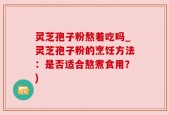 灵芝孢子粉熬着吃吗_灵芝孢子粉的烹饪方法：是否适合熬煮食用？)