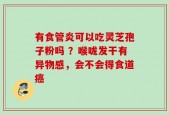 有食管炎可以吃灵芝孢子粉吗 ？喉咙发干有异物感，会不会得食道癌
