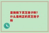 显微镜下灵芝孢子粉？什么是纯正的灵芝孢子粉