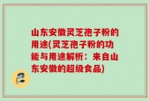 山东安徽灵芝孢子粉的用途(灵芝孢子粉的功能与用途解析：来自山东安徽的超级食品)