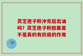 灵芝孢子粉冲完后出油吗？灵芝孢子粉胶囊是不是真的有抗癌的作用