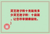 灵芝孢子粉十克能有多少灵芝孢子粉：十袋装，让您尽享健康益处。)