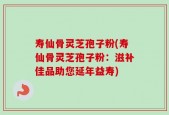 寿仙骨灵芝孢子粉(寿仙骨灵芝孢子粉：滋补佳品助您延年益寿)