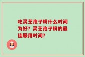 吃灵芝孢子粉什么时间为好？灵芝孢子粉的最佳服用时间？