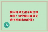 磐五味灵芝孢子粉价格如何？探究磐五味灵芝孢子粉的市场价值？
