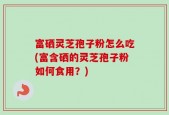 富硒灵芝孢子粉怎么吃(富含硒的灵芝孢子粉如何食用？)