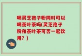 喝灵芝孢子粉同时可以喝茶叶茶吗(灵芝孢子粉和茶叶茶可否一起饮用？)