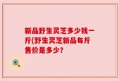 新品野生灵芝多少钱一斤(野生灵芝新品每斤售价是多少？