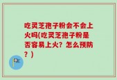 吃灵芝孢子粉会不会上火吗(吃灵芝孢子粉是否容易上火？怎么预防？)